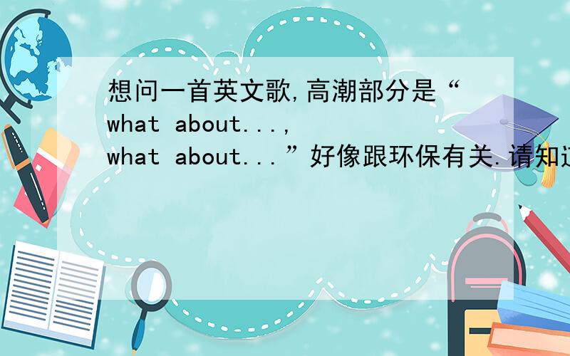 想问一首英文歌,高潮部分是“what about...,what about...”好像跟环保有关.请知道的大大说下歌名吧