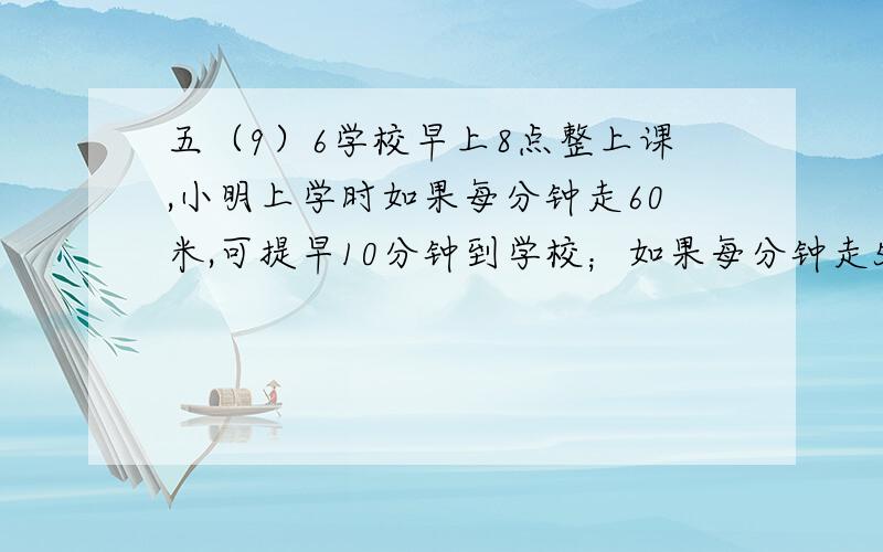 五（9）6学校早上8点整上课,小明上学时如果每分钟走60米,可提早10分钟到学校；如果每分钟走50米,可提早8分钟到校.小王是在早上 点 分离家上学的.