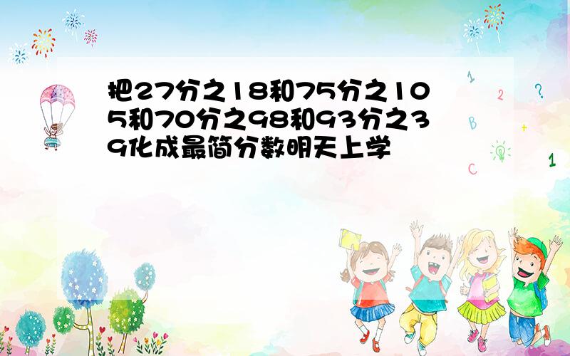 把27分之18和75分之105和70分之98和93分之39化成最简分数明天上学