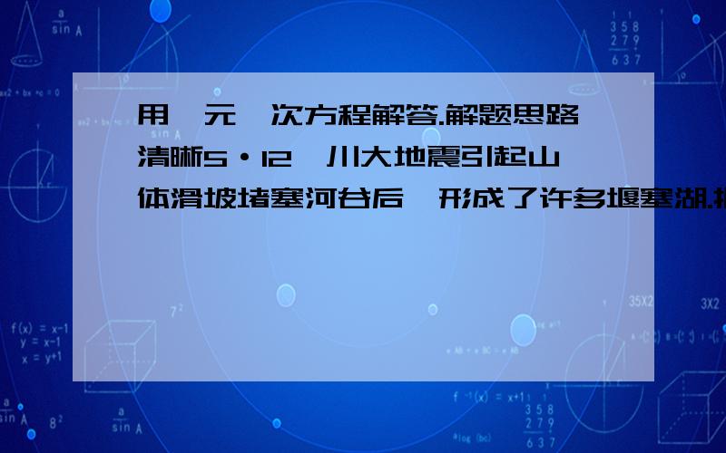 用一元一次方程解答.解题思路清晰5·12汶川大地震引起山体滑坡堵塞河谷后,形成了许多堰塞湖.据中央电视台报道：唐家山堰塞湖危险性最大.为了尽快排除险情,决定在堵塞体表面开挖一条泄