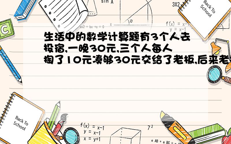 生活中的数学计算题有3个人去投宿,一晚30元,三个人每人掏了10元凑够30元交给了老板,后来老板说今天优惠只要25元就够了,拿出5元命令服务生退还给他们,服务生偷偷藏起了2元,然后,把剩下的3