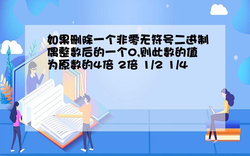 如果删除一个非零无符号二进制偶整数后的一个0,则此数的值为原数的4倍 2倍 1/2 1/4