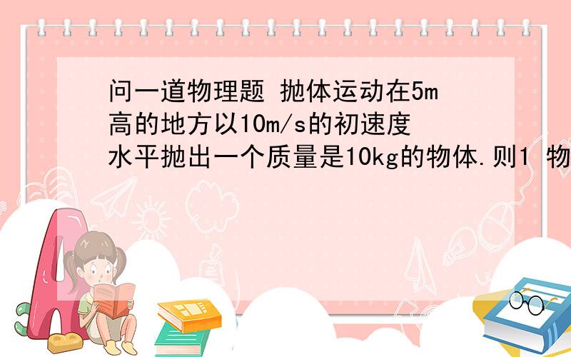 问一道物理题 抛体运动在5m高的地方以10m/s的初速度水平抛出一个质量是10kg的物体.则1 物体落地的时间? 2.物体落地的速度是多少?   3落地发生的水平位移是多大?（忽略空气阻力 g=10m/s^2）要