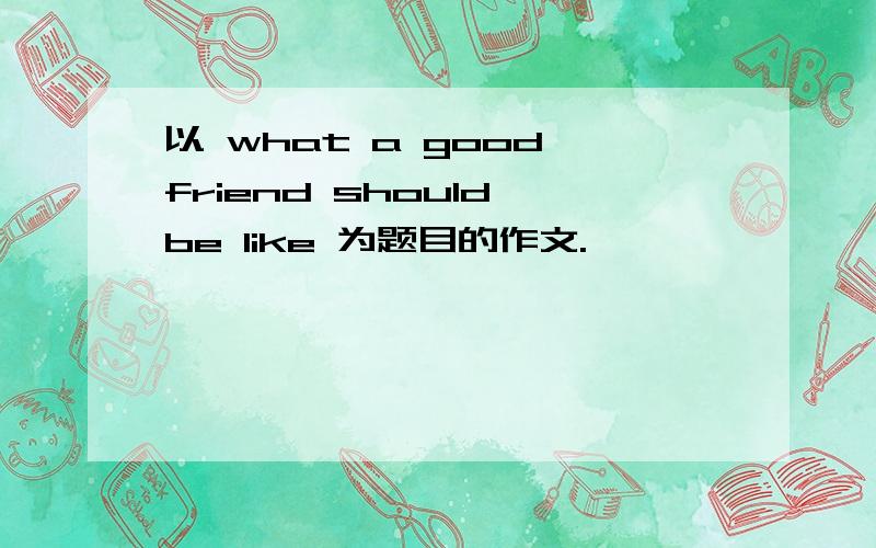 以 what a good friend should be like 为题目的作文.