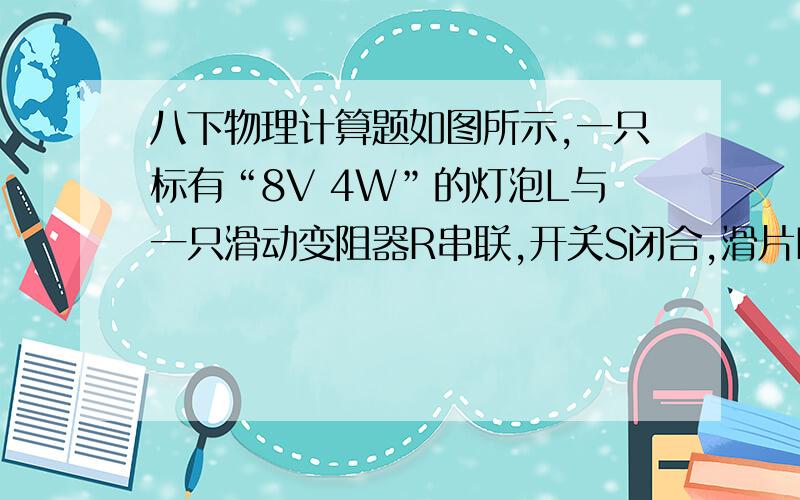 八下物理计算题如图所示,一只标有“8V 4W”的灯泡L与一只滑动变阻器R串联,开关S闭合,滑片P在b端时,电压表的示数为12V,灯泡正常发光.当滑片从b点滑到a点时,电路中电阻增大了6Ω.求：（1）灯