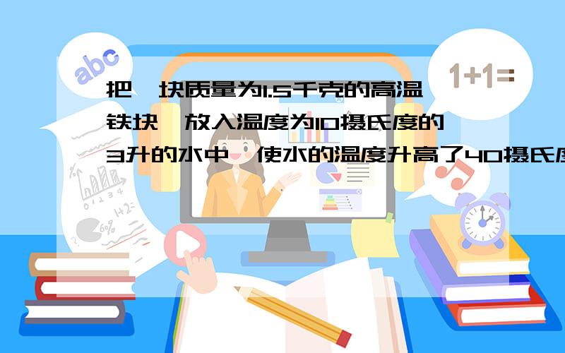 把一块质量为1.5千克的高温铁块,放入温度为10摄氏度的3升的水中,使水的温度升高了40摄氏度,求铁块的初温（铁的比热容0.45*10的3次方.）