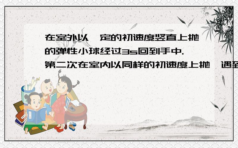 在室外以一定的初速度竖直上抛的弹性小球经过3s回到手中.第二次在室内以同样的初速度上抛,遇到天花板被弹会,所花时间是0.6s（碰撞时间不计,g 取10 ）,求天花板离抛出点的高度.,.分别用用