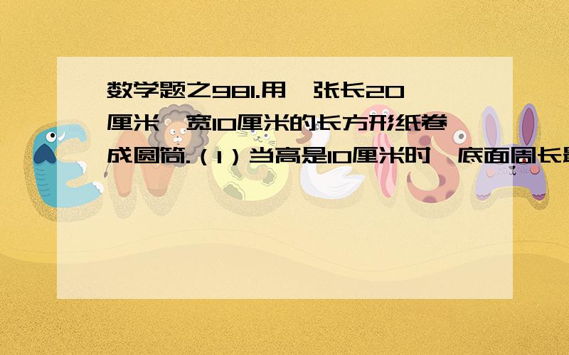 数学题之981.用一张长20厘米,宽10厘米的长方形纸卷成圆筒.（1）当高是10厘米时,底面周长最大是多少?侧面积是多少?（2）当高是20厘米时,底面周长最大是多少?侧面积是多少?