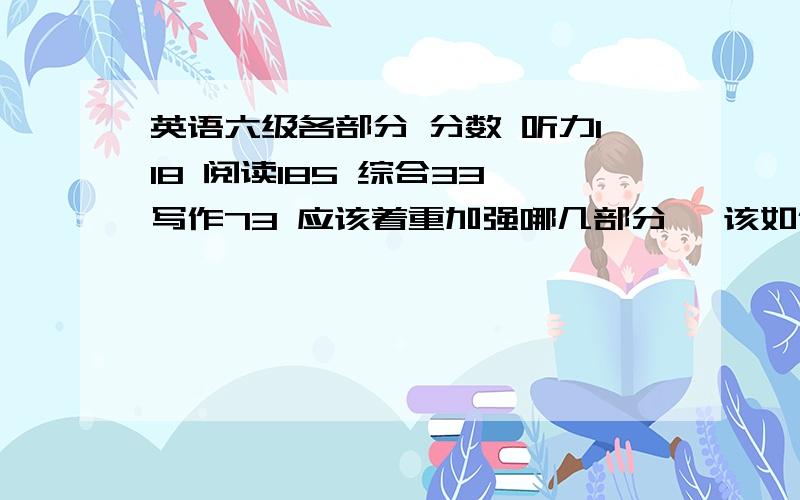 英语六级各部分 分数 听力118 阅读185 综合33 写作73 应该着重加强哪几部分 ,该如何加强