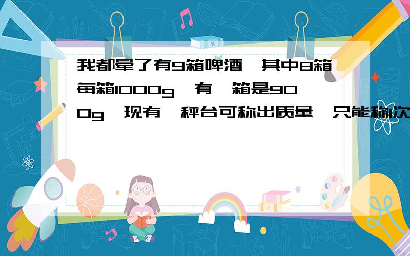 我都晕了有9箱啤酒,其中8箱每箱1000g,有一箱是900g,现有一秤台可称出质量,只能称1次,请你把900g的那箱找出来.每箱10瓶啤酒,900g那箱也是10瓶的一楼的我如果能蒙就不到这来了