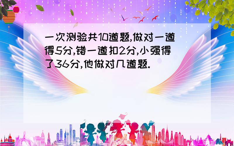 一次测验共10道题,做对一道得5分,错一道扣2分,小强得了36分,他做对几道题.