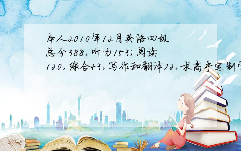 本人2010年12月英语四级总分388,听力153;阅读120,综合43,写作和翻译72,求高手定制学习方案