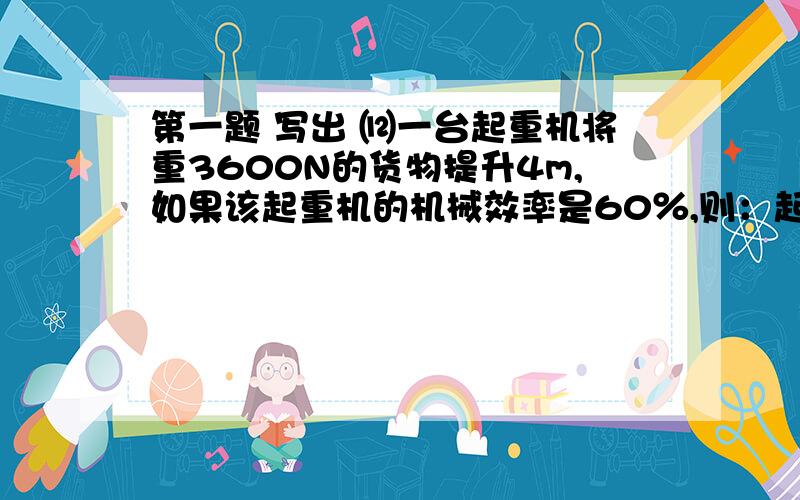 第一题 写出 ⑿一台起重机将重3600N的货物提升4m,如果该起重机的机械效率是60％,则：起重机做的有用功是_________J,总功是_________J,额外功是_________J.⑾正在一段平直公路上匀速前进的绿化洒水