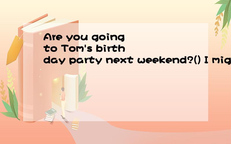 Are you going to Tom's birthday party next weekend?() I might have to work at that timeA It depends B thank you CSounds great D Don't mention it