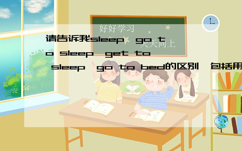 请告诉我sleep,go to sleep,get to sleep,go to bed的区别,包括用法、含义等,然后帮我用这些词组填一下下列句子,要用适当形式.1.I couldn't ______ last night.I was too excited.2.I ________ at 9 o'clock and woke up at 6.3.H