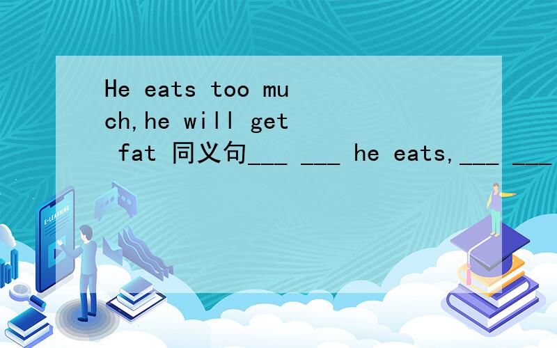 He eats too much,he will get fat 同义句___ ___ he eats,___ ___ he will get.