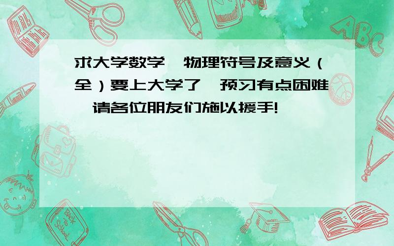 求大学数学、物理符号及意义（全）要上大学了,预习有点困难,请各位朋友们施以援手!