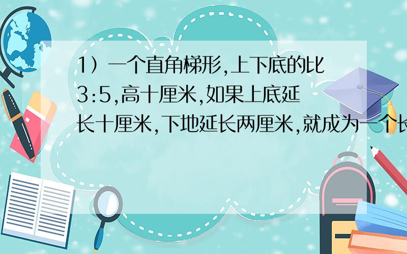 1）一个直角梯形,上下底的比3:5,高十厘米,如果上底延长十厘米,下地延长两厘米,就成为一个长方形,求原来梯形的面积2）甲乙两地相距420千米,其中一段是柏油路,一段土路.一辆汽车从甲地到