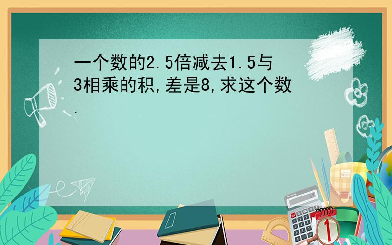 一个数的2.5倍减去1.5与3相乘的积,差是8,求这个数.