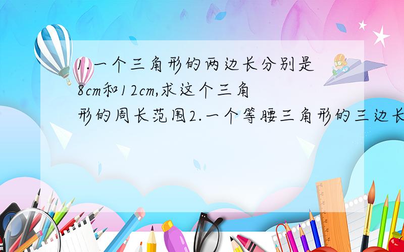 1.一个三角形的两边长分别是8cm和12cm,求这个三角形的周长范围2.一个等腰三角形的三边长分别为4cm,（3x-2）cm ,（x/2+1）cm,求x的值,并求这个等腰三角形三边的长3.在三角形ABC中,∠B比∠A小15°,