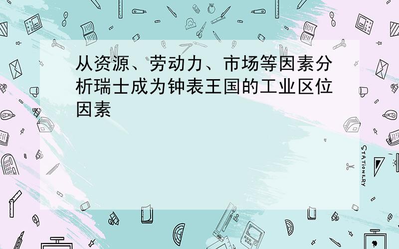 从资源、劳动力、市场等因素分析瑞士成为钟表王国的工业区位因素