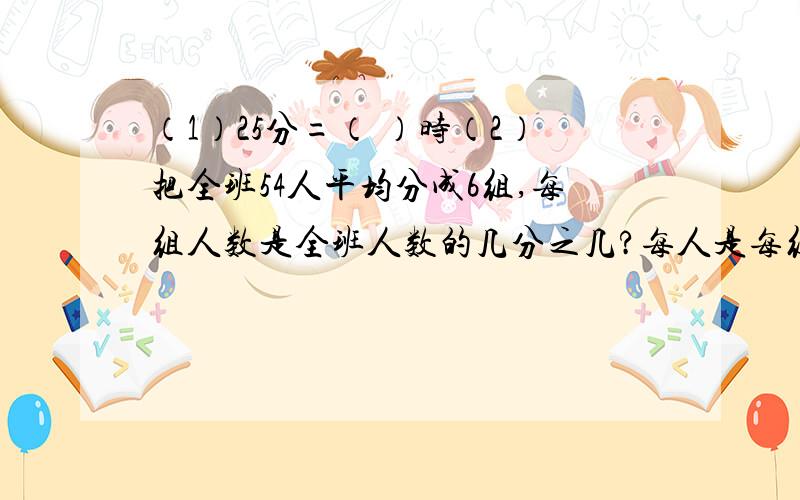 （1）25分=（ ）时（2）把全班54人平均分成6组,每组人数是全班人数的几分之几?每人是每组人数的几分之几?（3）把4分之3、0.6、3分之2、0.705用大于号连接起来——————————————