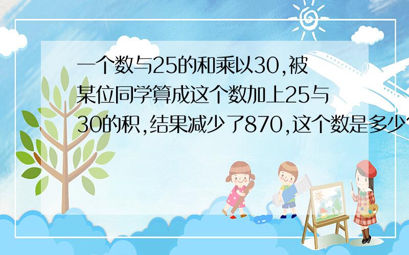 一个数与25的和乘以30,被某位同学算成这个数加上25与30的积,结果减少了870,这个数是多少?对不起,我忘说了,不能设X.还没学