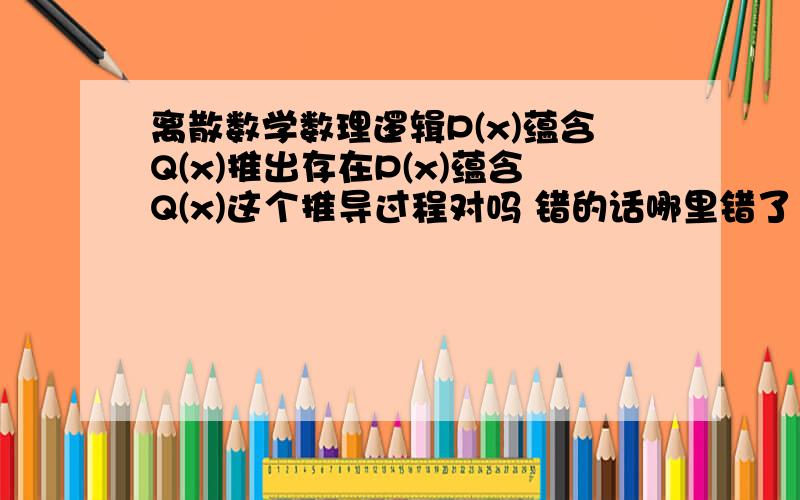 离散数学数理逻辑P(x)蕴含Q(x)推出存在P(x)蕴含Q(x)这个推导过程对吗 错的话哪里错了