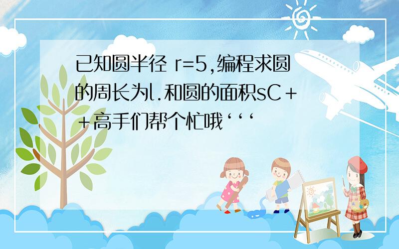 已知圆半径 r=5,编程求圆的周长为l.和圆的面积sC＋＋高手们帮个忙哦‘‘‘