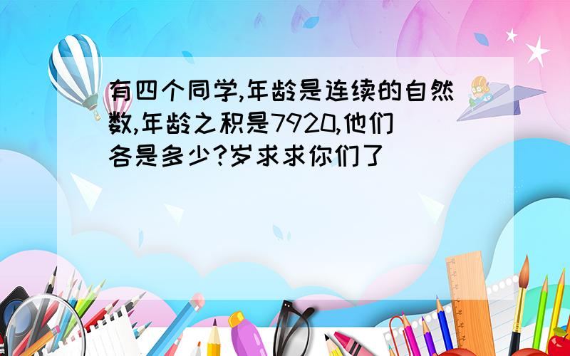 有四个同学,年龄是连续的自然数,年龄之积是7920,他们各是多少?岁求求你们了