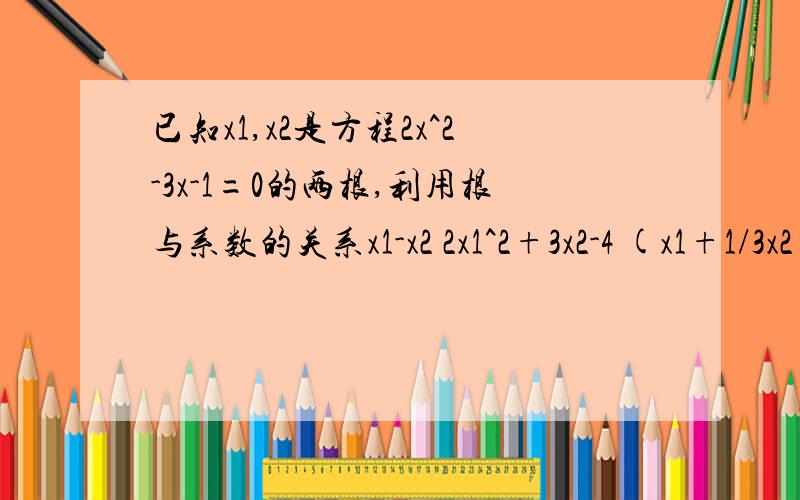 已知x1,x2是方程2x^2-3x-1=0的两根,利用根与系数的关系x1-x2 2x1^2+3x2-4 (x1+1/3x2)(x2+1/3x1)求下列各式的值