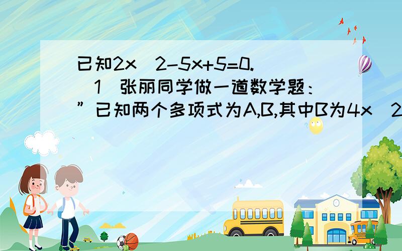 已知2x^2-5x+5=0.(1)张丽同学做一道数学题：”已知两个多项式为A,B,其中B为4x^2-5x-6,试求A+B.”这位同学把A+B看成了A-B,结果算出来答案是-7x^2+10x+12,那么A+B的正确答案是多少?（2）已知2x^2-5x+5=0,求