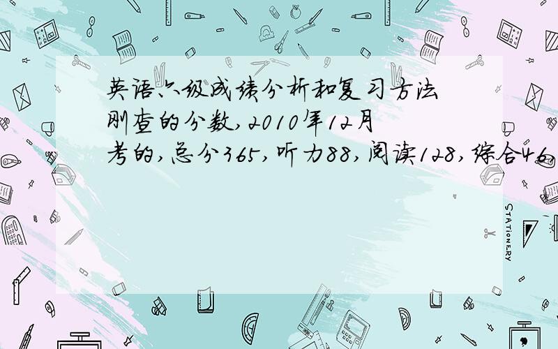 英语六级成绩分析和复习方法 刚查的分数,2010年12月考的,总分365,听力88,阅读128,综合46,写作103.（请勿复制他人的,能搜的我都搜着看了）非常感谢!ps：四级考了500分.