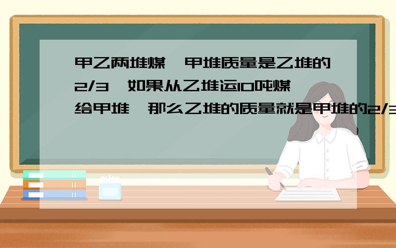 甲乙两堆煤,甲堆质量是乙堆的2/3,如果从乙堆运10吨煤给甲堆,那么乙堆的质量就是甲堆的2/3,两堆煤原来各有多少吨