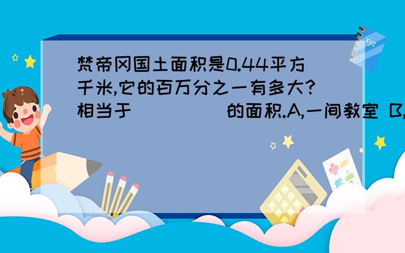 梵帝冈国土面积是0.44平方千米,它的百万分之一有多大?相当于_____的面积.A,一间教室 B,一块黑板C,一本数学课本 D,一张讲桌