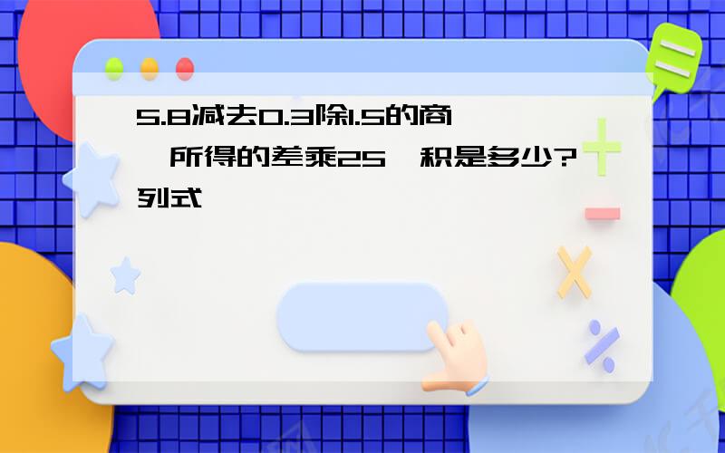 5.8减去0.3除1.5的商,所得的差乘25,积是多少?列式