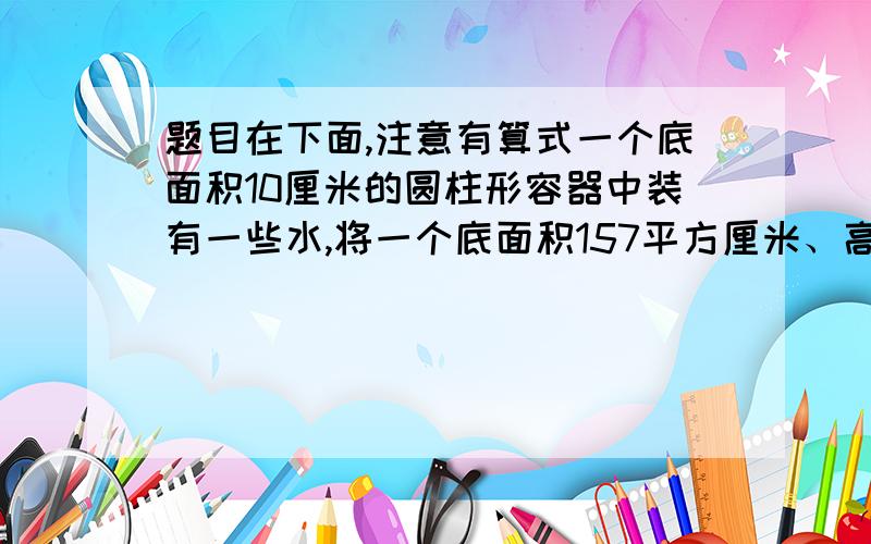 题目在下面,注意有算式一个底面积10厘米的圆柱形容器中装有一些水,将一个底面积157平方厘米、高12厘米的圆锥形铅锤浸没水中,水面上升多少厘米?