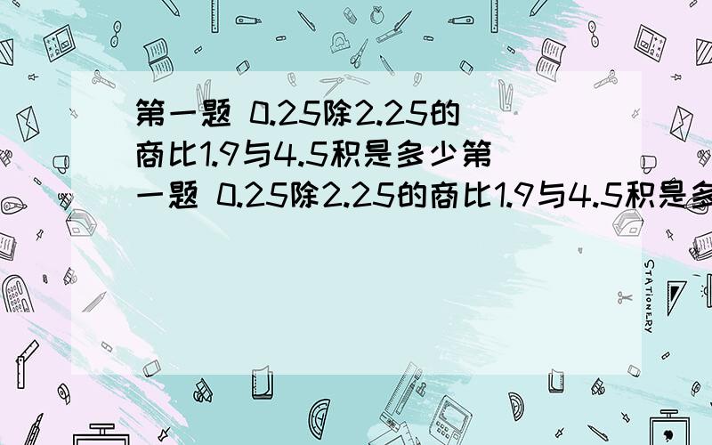 第一题 0.25除2.25的商比1.9与4.5积是多少第一题 0.25除2.25的商比1.9与4.5积是多少第二题 200减去它的五分之一后,恰好等于一个数的九分之八,求这个数