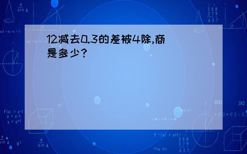 12减去0.3的差被4除,商是多少?