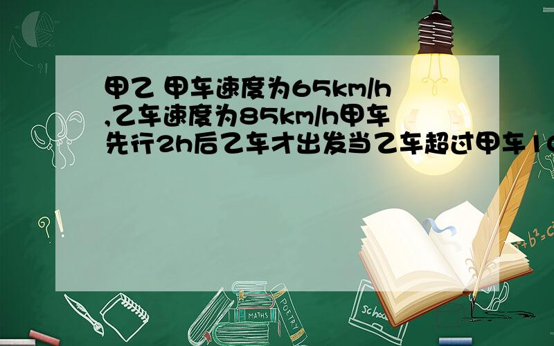 甲乙 甲车速度为65km/h,乙车速度为85km/h甲车先行2h后乙车才出发当乙车超过甲车10km时乙车行了几小时?h=小时