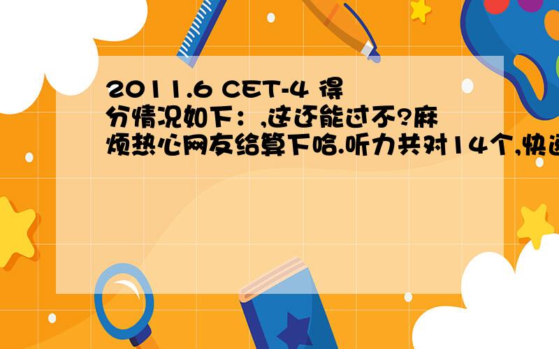 2011.6 CET-4 得分情况如下：,这还能过不?麻烦热心网友给算下哈.听力共对14个,快速阅读7个,选词填空6个,篇章阅读就3个,哎,CLOSE14个,翻译3个,作文11-14分,就按11分算吧,.