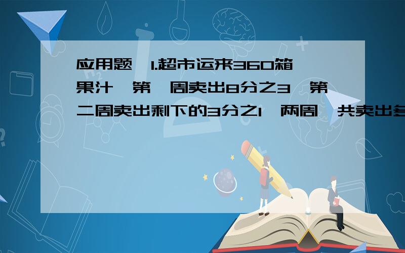 应用题,1.超市运来360箱果汁,第一周卖出8分之3,第二周卖出剩下的3分之1,两周一共卖出多少?2.某自行车厂第一季度产自行车4000辆,其中一月份生产1600辆,二月份和三月份生产辆数的比是2：3 三