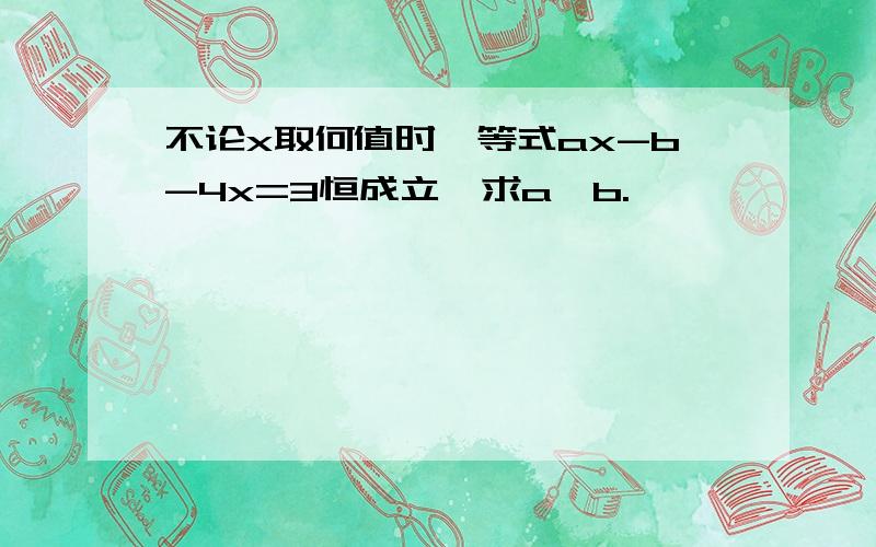 不论x取何值时,等式ax-b-4x=3恒成立,求a、b.