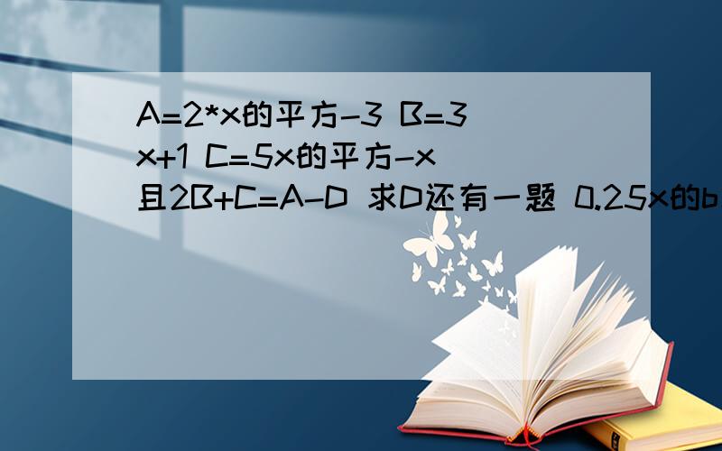 A=2*x的平方-3 B=3x+1 C=5x的平方-x 且2B+C=A-D 求D还有一题 0.25x的b次方 ,y的c次方 ,5 ,0.125x的m-1次方 ,y的2n-1次方以上数的和味0.625*a*x的n次方*y的m次方,求abc2.0.25*x^b y^c 5 0.125*x^(m-1) y^(2n-1) 这些的和为0.6