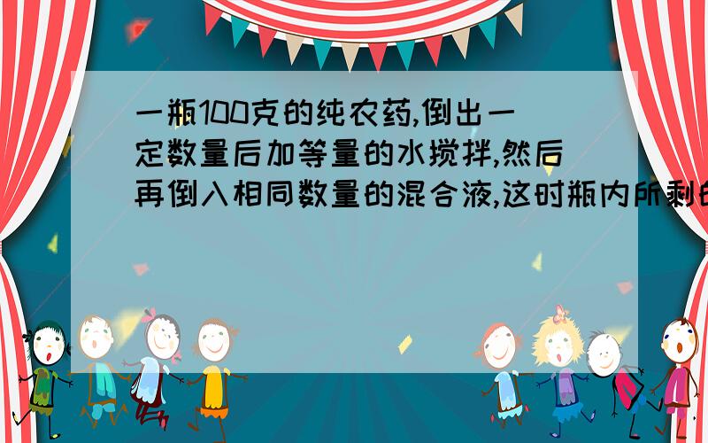 一瓶100克的纯农药,倒出一定数量后加等量的水搅拌,然后再倒入相同数量的混合液,这时瓶内所剩的混合液中还有纯农药36克,问第一次倒出的纯农药为多少克?第二次倒出的混合液中纯农药多少