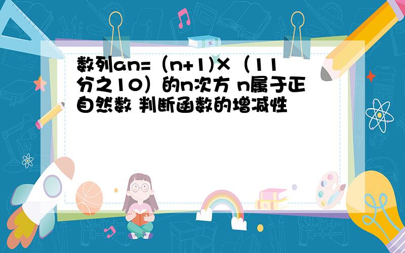 数列an=（n+1)×（11分之10）的n次方 n属于正自然数 判断函数的增减性