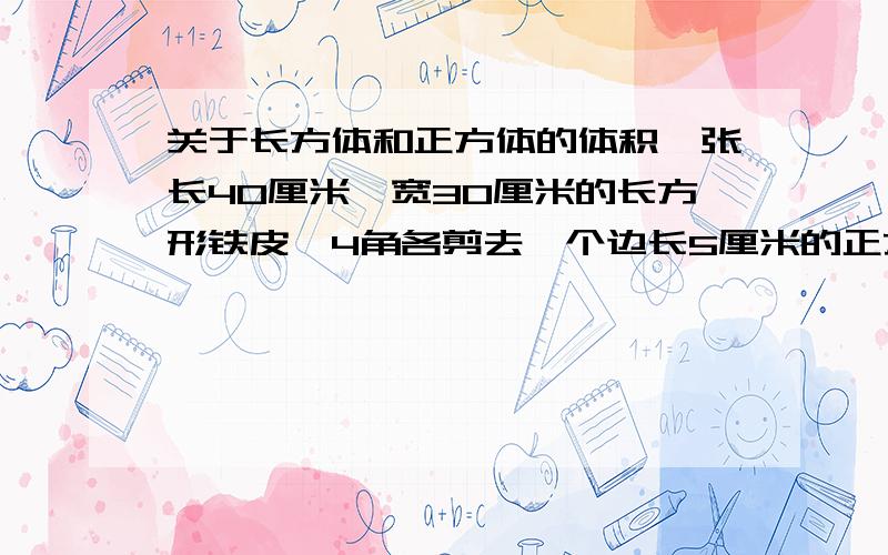 关于长方体和正方体的体积一张长40厘米、宽30厘米的长方形铁皮,4角各剪去一个边长5厘米的正方形,做成一个深5厘米的无盖长方体铁盒.这个铁盒的容积是多少立方厘米?（铁皮的厚度不计）