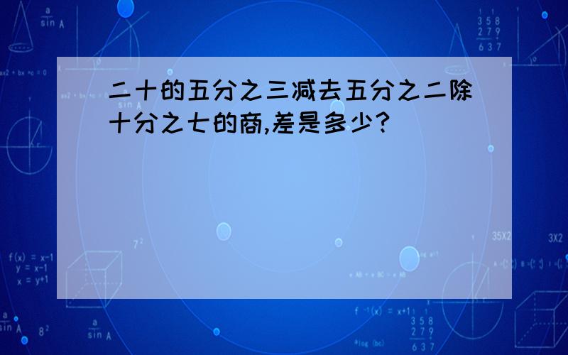 二十的五分之三减去五分之二除十分之七的商,差是多少?