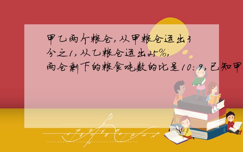 甲乙两个粮仓,从甲粮仓运出3分之1,从乙粮仓运出25%,两仓剩下的粮食吨数的比是10:9,已知甲仓原有60吨,乙仓原有粮食吨数吨?