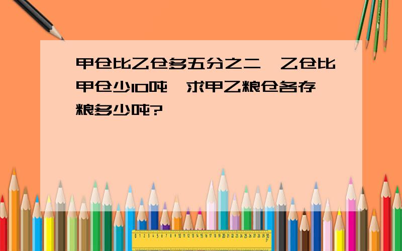 甲仓比乙仓多五分之二,乙仓比甲仓少10吨,求甲乙粮仓各存粮多少吨?